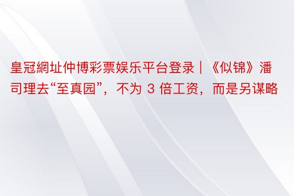 皇冠網址仲博彩票娱乐平台登录 | 《似锦》潘司理去“至真园”，不为 3 倍工资，而是另谋略
