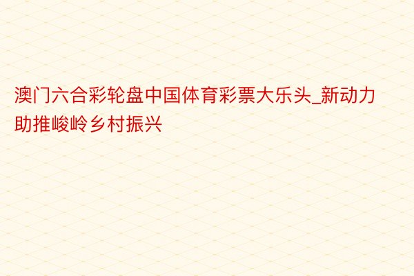 澳门六合彩轮盘中国体育彩票大乐头_新动力助推峻岭乡村振兴