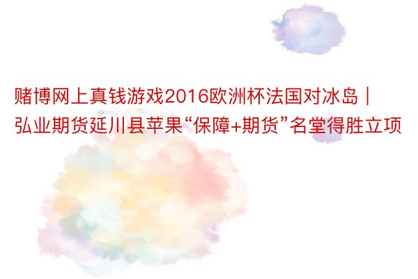 赌博网上真钱游戏2016欧洲杯法国对冰岛 | 弘业期货延川县苹果“保障+期货”名堂得胜立项