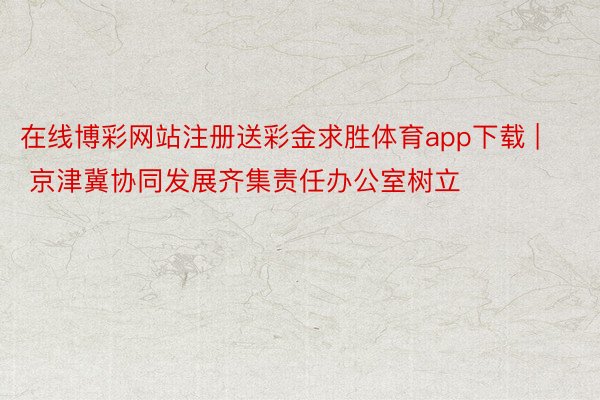 在线博彩网站注册送彩金求胜体育app下载 | 京津冀协同发展齐集责任办公室树立