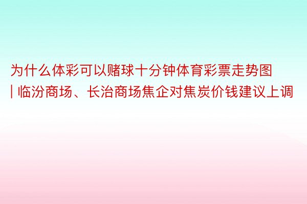 为什么体彩可以赌球十分钟体育彩票走势图 | 临汾商场、长治商场焦企对焦炭价钱建议上调