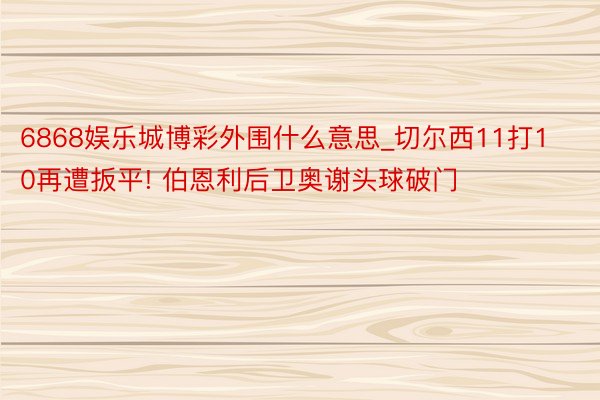 6868娱乐城博彩外围什么意思_切尔西11打10再遭扳平! 伯恩利后卫奥谢头球破门