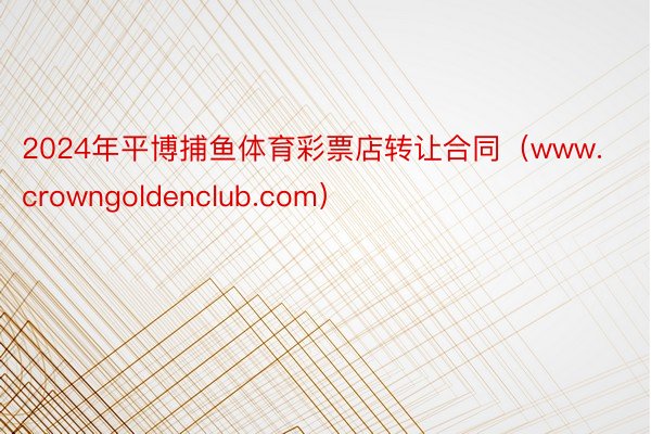 2024年平博捕鱼体育彩票店转让合同（www.crowngoldenclub.com）