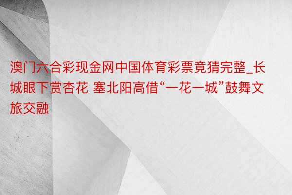 澳门六合彩现金网中国体育彩票竟猜完整_长城眼下赏杏花 塞北阳高借“一花一城”鼓舞文旅交融