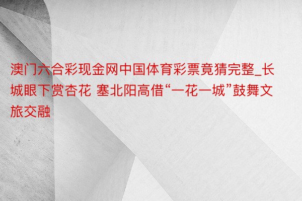 澳门六合彩现金网中国体育彩票竟猜完整_长城眼下赏杏花 塞北阳高借“一花一城”鼓舞文旅交融