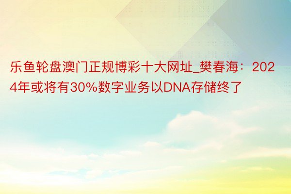 乐鱼轮盘澳门正规博彩十大网址_樊春海：2024年或将有30%数字业务以DNA存储终了