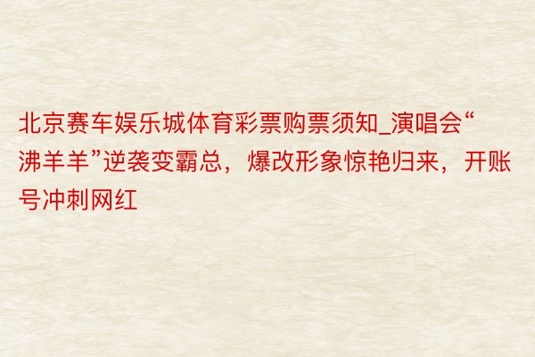 北京赛车娱乐城体育彩票购票须知_演唱会“沸羊羊”逆袭变霸总，爆改形象惊艳归来，开账号冲刺网红