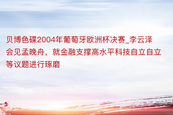 贝博色碟2004年葡萄牙欧洲杯决赛_李云泽会见孟晚舟，就金融支撑高水平科技自立自立等议题进行琢磨