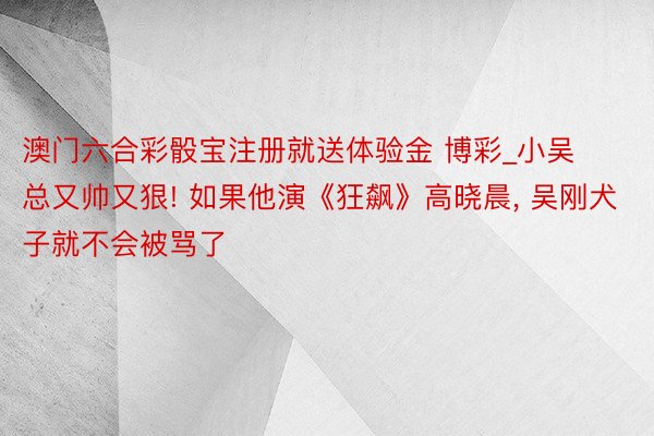 澳门六合彩骰宝注册就送体验金 博彩_小吴总又帅又狠! 如果他演《狂飙》高晓晨, 吴刚犬子就不会被骂了