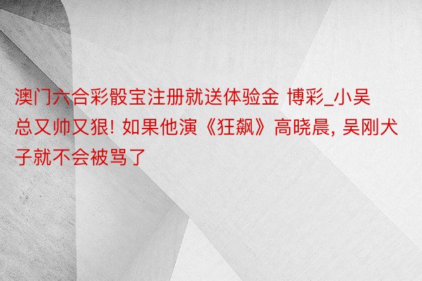 澳门六合彩骰宝注册就送体验金 博彩_小吴总又帅又狠! 如果他演《狂飙》高晓晨， 吴刚犬子就不会被骂了