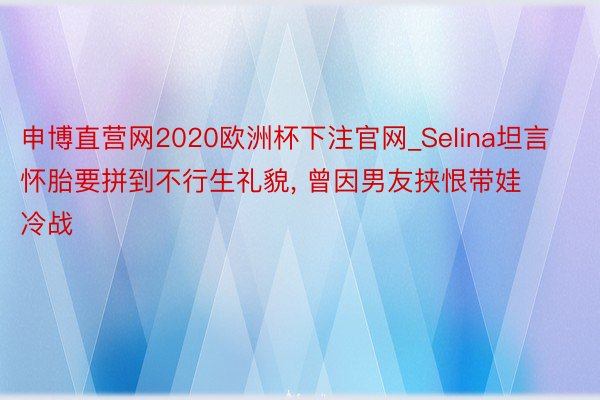 申博直营网2020欧洲杯下注官网_Selina坦言怀胎要拼到不行生礼貌， 曾因男友挟恨带娃冷战