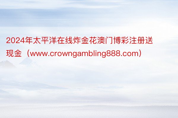 2024年太平洋在线炸金花澳门博彩注册送现金（www.crowngambling888.com）