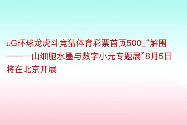 uG环球龙虎斗竞猜体育彩票首页500_“解围——一山细胞水墨与数字小元专题展”8月5日将在北京开展