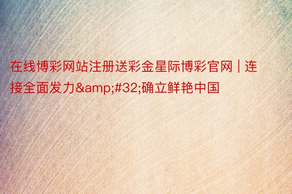在线博彩网站注册送彩金星际博彩官网 | 连接全面发力&#32;确立鲜艳中国