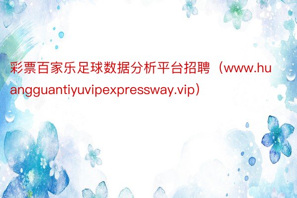 彩票百家乐足球数据分析平台招聘（www.huangguantiyuvipexpressway.vip）