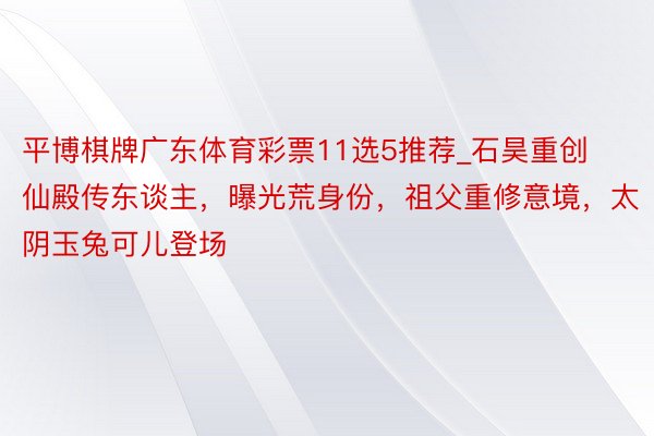 平博棋牌广东体育彩票11选5推荐_石昊重创仙殿传东谈主，曝光荒身份，祖父重修意境，太阴玉兔可儿登场