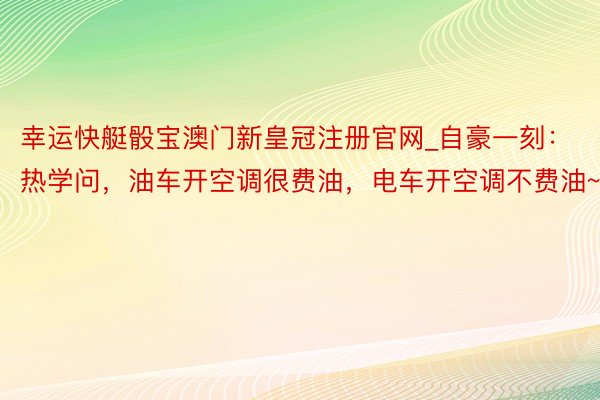 幸运快艇骰宝澳门新皇冠注册官网_自豪一刻：热学问，油车开空调很费油，电车开空调不费油~