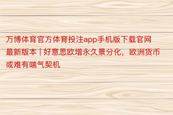 万博体育官方体育投注app手机版下载官网最新版本 | 好意思欧增永久景分化，欧洲货币或难有喘气契机