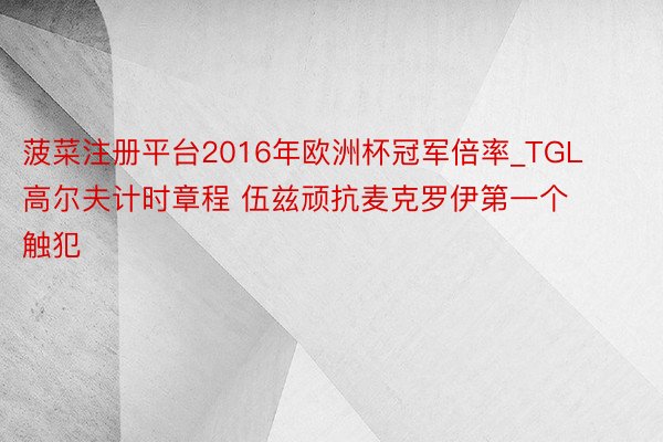 菠菜注册平台2016年欧洲杯冠军倍率_TGL高尔夫计时章程 伍兹顽抗麦克罗伊第一个触犯