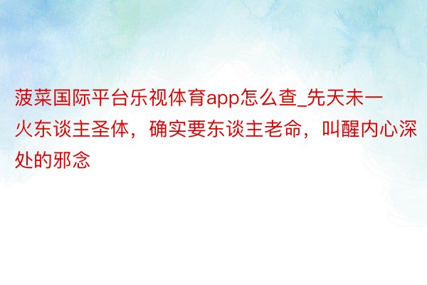菠菜国际平台乐视体育app怎么查_先天未一火东谈主圣体，确实要东谈主老命，叫醒内心深处的邪念